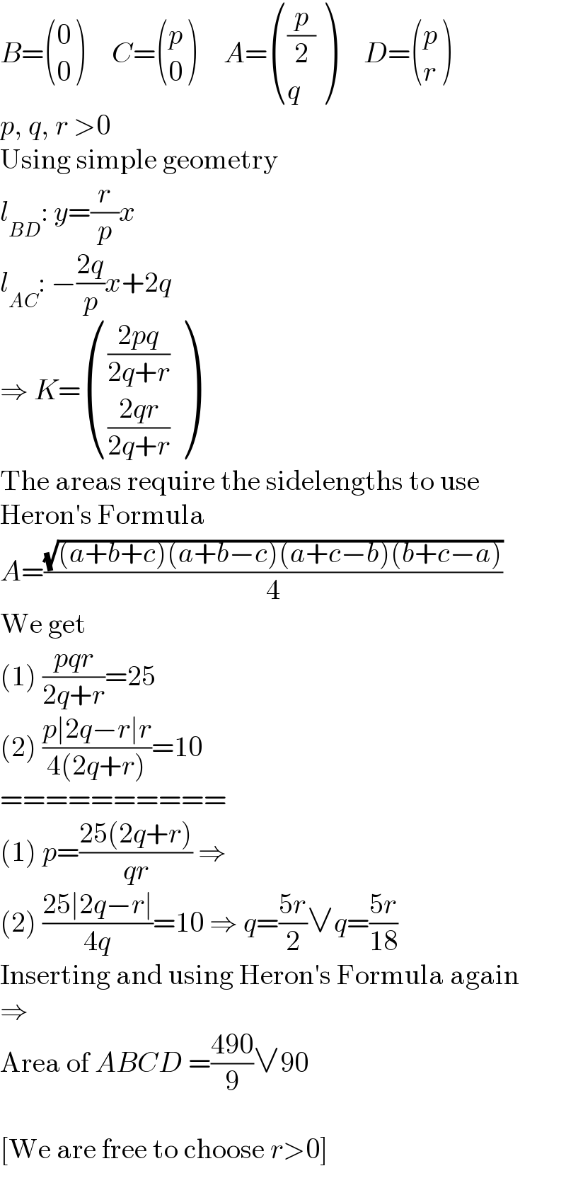 B= ((0),(0) )     C= ((p),(0) )     A= (((p/2)),(q) )     D= ((p),(r) )  p, q, r >0  Using simple geometry  l_(BD) : y=(r/p)x  l_(AC) : −((2q)/p)x+2q  ⇒ K= ((((2pq)/(2q+r))),(((2qr)/(2q+r))) )  The areas require the sidelengths to use  Heron′s Formula  A=((√((a+b+c)(a+b−c)(a+c−b)(b+c−a)))/4)  We get  (1) ((pqr)/(2q+r))=25  (2) ((p∣2q−r∣r)/(4(2q+r)))=10  ==========  (1) p=((25(2q+r))/(qr)) ⇒  (2) ((25∣2q−r∣)/(4q))=10 ⇒ q=((5r)/2)∨q=((5r)/(18))  Inserting and using Heron′s Formula again  ⇒  Area of ABCD =((490)/9)∨90    [We are free to choose r>0]  