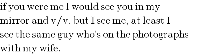 if you were me I would see you in my  mirror and v/v. but I see me, at least I  see the same guy who′s on the photographs  with my wife.  