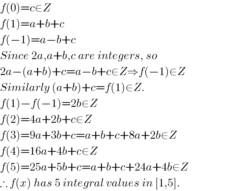 f(0)=c∈Z  f(1)=a+b+c  f(−1)=a−b+c  Since 2a,a+b,c are integers, so  2a−(a+b)+c=a−b+c∈Z⇒f(−1)∈Z  Similarly (a+b)+c=f(1)∈Z.  f(1)−f(−1)=2b∈Z  f(2)=4a+2b+c∈Z  f(3)=9a+3b+c=a+b+c+8a+2b∈Z  f(4)=16a+4b+c∈Z  f(5)=25a+5b+c=a+b+c+24a+4b∈Z  ∴ f(x) has 5 integral values in [1,5].  
