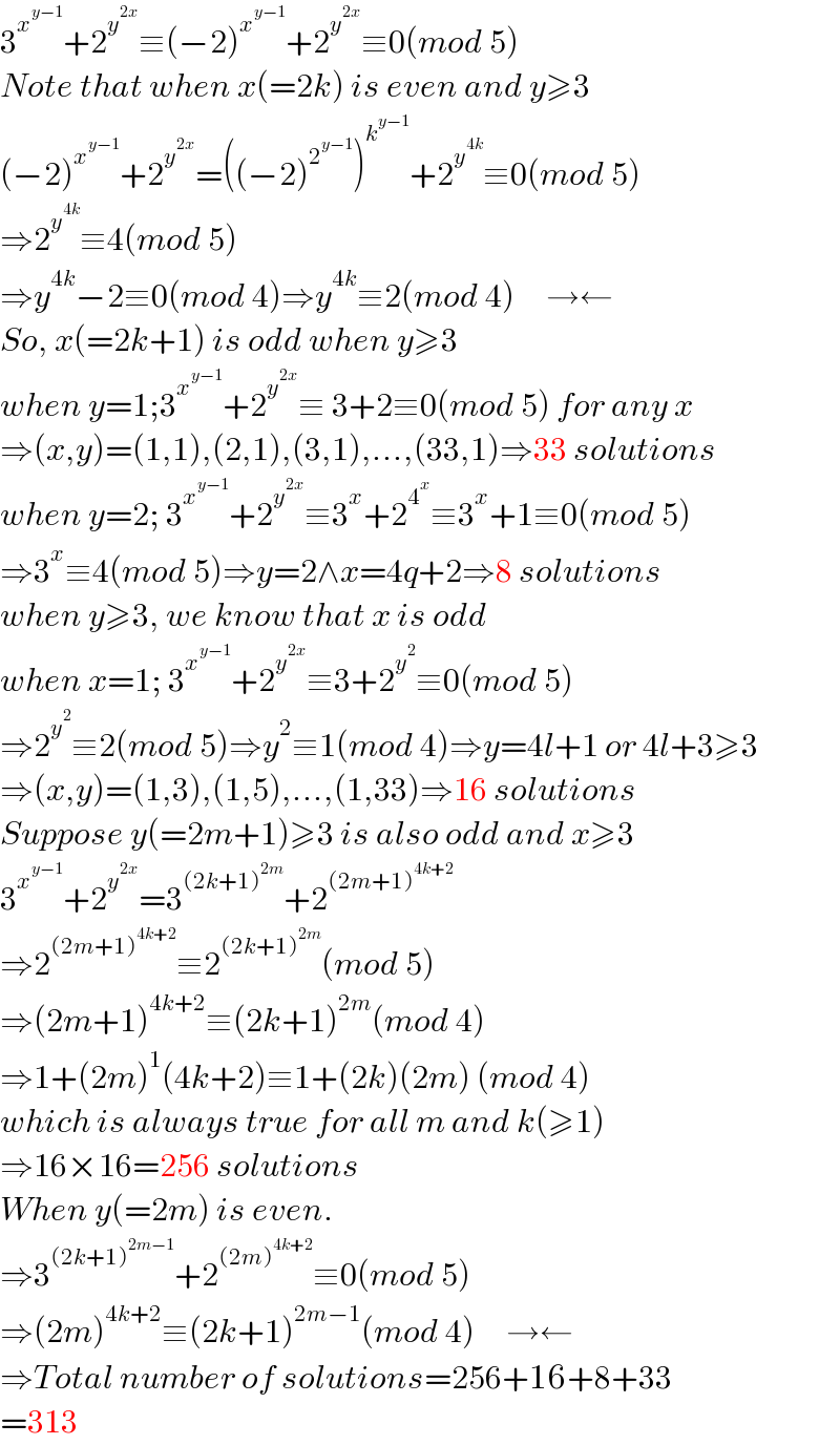 3^x^(y−1)  +2^y^(2x)  ≡(−2)^x^(y−1)  +2^y^(2x)  ≡0(mod 5)  Note that when x(=2k) is even and y≥3  (−2)^x^(y−1)  +2^y^(2x)  =((−2)^2^(y−1)  )^k^(y−1)  +2^y^(4k)  ≡0(mod 5)  ⇒2^y^(4k)  ≡4(mod 5)  ⇒y^(4k) −2≡0(mod 4)⇒y^(4k) ≡2(mod 4)     →←  So, x(=2k+1) is odd when y≥3  when y=1;3^x^(y−1)  +2^y^(2x)  ≡ 3+2≡0(mod 5) for any x  ⇒(x,y)=(1,1),(2,1),(3,1),...,(33,1)⇒33 solutions  when y=2; 3^x^(y−1)  +2^y^(2x)  ≡3^x +2^4^x  ≡3^x +1≡0(mod 5)  ⇒3^x ≡4(mod 5)⇒y=2∧x=4q+2⇒8 solutions  when y≥3, we know that x is odd  when x=1; 3^x^(y−1)  +2^y^(2x)  ≡3+2^y^2  ≡0(mod 5)  ⇒2^y^2  ≡2(mod 5)⇒y^2 ≡1(mod 4)⇒y=4l+1 or 4l+3≥3  ⇒(x,y)=(1,3),(1,5),...,(1,33)⇒16 solutions  Suppose y(=2m+1)≥3 is also odd and x≥3  3^x^(y−1)  +2^y^(2x)  =3^((2k+1)^(2m) ) +2^((2m+1)^(4k+2) )   ⇒2^((2m+1)^(4k+2) ) ≡2^((2k+1)^(2m) ) (mod 5)  ⇒(2m+1)^(4k+2) ≡(2k+1)^(2m) (mod 4)  ⇒1+(2m)^1 (4k+2)≡1+(2k)(2m) (mod 4)  which is always true for all m and k(≥1)  ⇒16×16=256 solutions  When y(=2m) is even.  ⇒3^((2k+1)^(2m−1) ) +2^((2m)^(4k+2) ) ≡0(mod 5)  ⇒(2m)^(4k+2) ≡(2k+1)^(2m−1) (mod 4)     →←  ⇒Total number of solutions=256+16+8+33  =313  