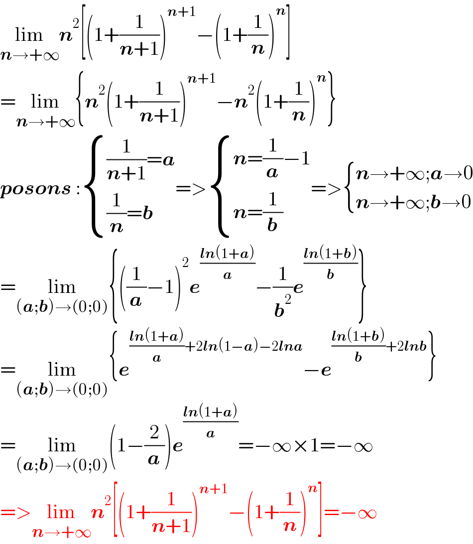 lim_(n→+∞) n^2 [(1+(1/(n+1)))^(n+1) −(1+(1/n))^n ]  =lim_(n→+∞) {n^2 (1+(1/(n+1)))^(n+1) −n^2 (1+(1/n))^n }  posons : { (((1/(n+1))=a)),(((1/n)=b)) :}=> { ((n=(1/a)−1)),((n=(1/b))) :}=> { ((n→+∞;a→0)),((n→+∞;b→0)) :}  =lim_((a;b)→(0;0)) {((1/a)−1)^2 e^((ln(1+a))/a) −(1/b^2 )e^((ln(1+b))/b) }  =lim_((a;b)→(0;0)) {e^(((ln(1+a))/a)+2ln(1−a)−2lna) −e^(((ln(1+b))/b)+2lnb) }  =lim_((a;b)→(0;0)) (1−(2/a))e^((ln(1+a))/a) =−∞×1=−∞  =>lim_(n→+∞) n^2 [(1+(1/(n+1)))^(n+1) −(1+(1/n))^n ]=−∞  