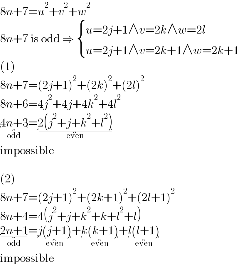 8n+7=u^2 +v^2 +w^2   8n+7 is odd ⇒  { ((u=2j+1∧v=2k∧w=2l)),((u=2j+1∧v=2k+1∧w=2k+1)) :}  (1)  8n+7=(2j+1)^2 +(2k)^2 +(2l)^2   8n+6=4j^2 +4j+4k^2 +4l^2   4n+3_(odd) =2(j^2 +j+k^2 +l^2 )_(even)   impossible     (2)  8n+7=(2j+1)^2 +(2k+1)^2 +(2l+1)^2   8n+4=4(j^2 +j+k^2 +k+l^2 +l)  2n+1_(odd) =j(j+1)_(even) +k(k+1)_(even) +l(l+1)_(even)   impossible  