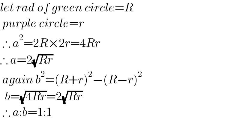 let rad of green circle=R   purple circle=r   ∴ a^2 =2R×2r=4Rr  ∴ a=2(√(Rr))   again b^2 =(R+r)^2 −(R−r)^2     b=(√(4Rr))=2(√(Rr))   ∴ a:b=1:1  