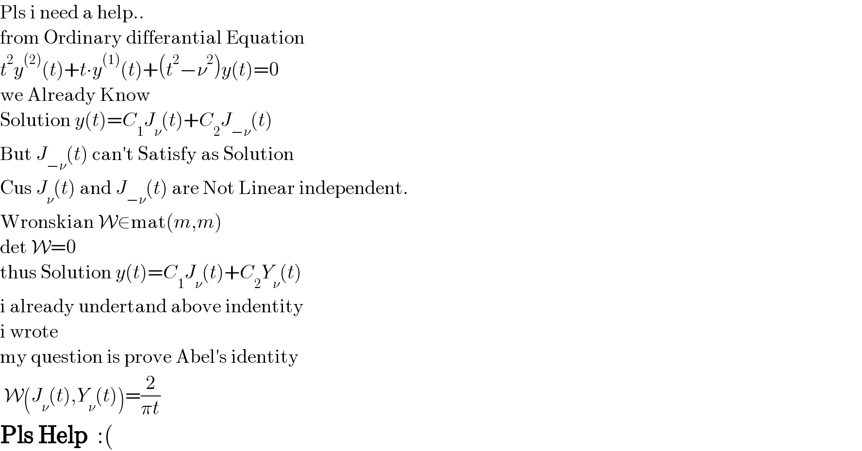 Pls i need a help..  from Ordinary differantial Equation  t^2 y^((2)) (t)+t∙y^((1)) (t)+(t^2 −ν^2 )y(t)=0  we Already Know  Solution y(t)=C_1 J_ν (t)+C_2 J_(−ν) (t)  But J_(−ν) (t) can′t Satisfy as Solution  Cus J_ν (t) and J_(−ν) (t) are Not Linear independent.  Wronskian W∈mat(m,m)  det W=0  thus Solution y(t)=C_1 J_ν (t)+C_2 Y_ν (t)  i already undertand above indentity  i wrote  my question is prove Abel′s identity   W(J_ν (t),Y_ν (t))=(2/(πt))  Pls Help  :(  