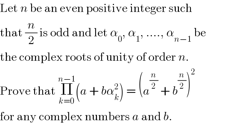 Let n be an even positive integer such  that (n/2) is odd and let α_0 , α_1 , ...., α_(n−1)  be  the complex roots of unity of order n.  Prove that Π_(k=0) ^(n−1) (a + bα_k ^2 ) = (a^(n/2)  + b^(n/2) )^2   for any complex numbers a and b.  
