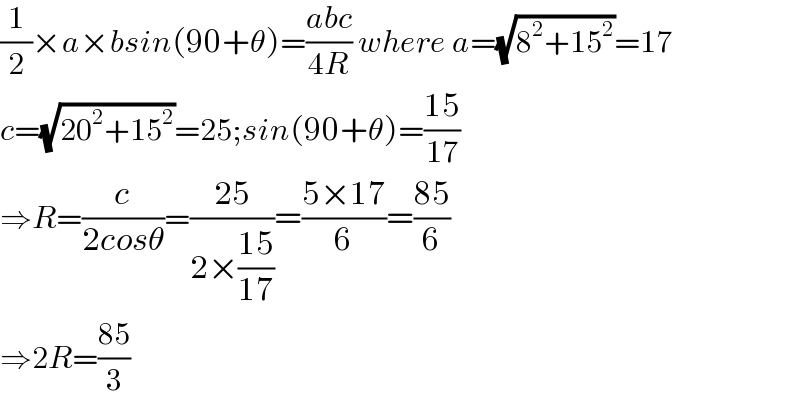 (1/2)×a×bsin(90+θ)=((abc)/(4R)) where a=(√(8^2 +15^2 ))=17  c=(√(20^2 +15^2 ))=25;sin(90+θ)=((15)/(17))  ⇒R=(c/(2cosθ))=((25)/(2×((15)/(17))))=((5×17)/6)=((85)/6)  ⇒2R=((85)/3)  