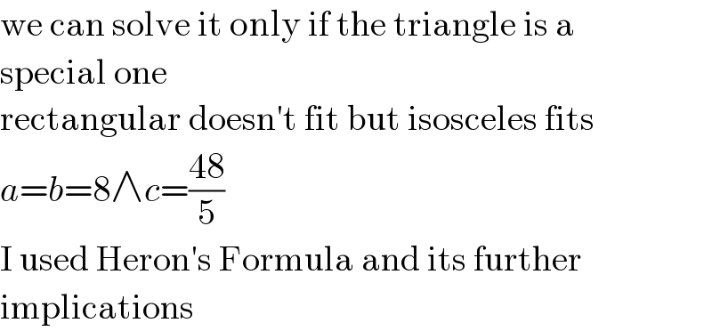we can solve it only if the triangle is a  special one  rectangular doesn′t fit but isosceles fits  a=b=8∧c=((48)/5)  I used Heron′s Formula and its further  implications  