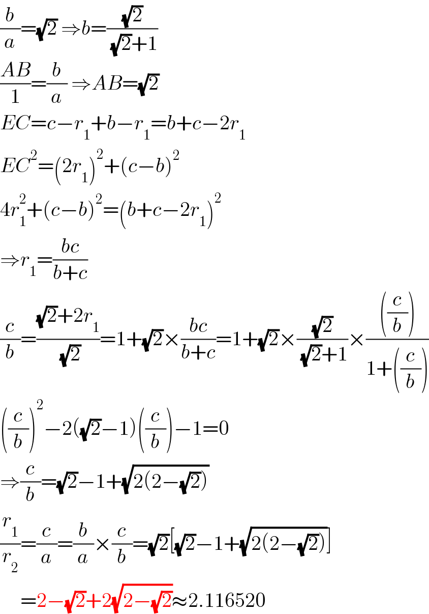 (b/a)=(√2) ⇒b=((√2)/( (√2)+1))  ((AB)/1)=(b/a) ⇒AB=(√2)  EC=c−r_1 +b−r_1 =b+c−2r_1   EC^2 =(2r_1 )^2 +(c−b)^2   4r_1 ^2 +(c−b)^2 =(b+c−2r_1 )^2   ⇒r_1 =((bc)/(b+c))  (c/b)=(((√2)+2r_1 )/( (√2)))=1+(√2)×((bc)/(b+c))=1+(√2)×((√2)/( (√2)+1))×((((c/b)))/(1+((c/b))))  ((c/b))^2 −2((√2)−1)((c/b))−1=0  ⇒(c/b)=(√2)−1+(√(2(2−(√2))))  (r_1 /r_2 )=(c/a)=(b/a)×(c/b)=(√2)[(√2)−1+(√(2(2−(√2))))]       =2−(√2)+2(√(2−(√2)))≈2.116520  