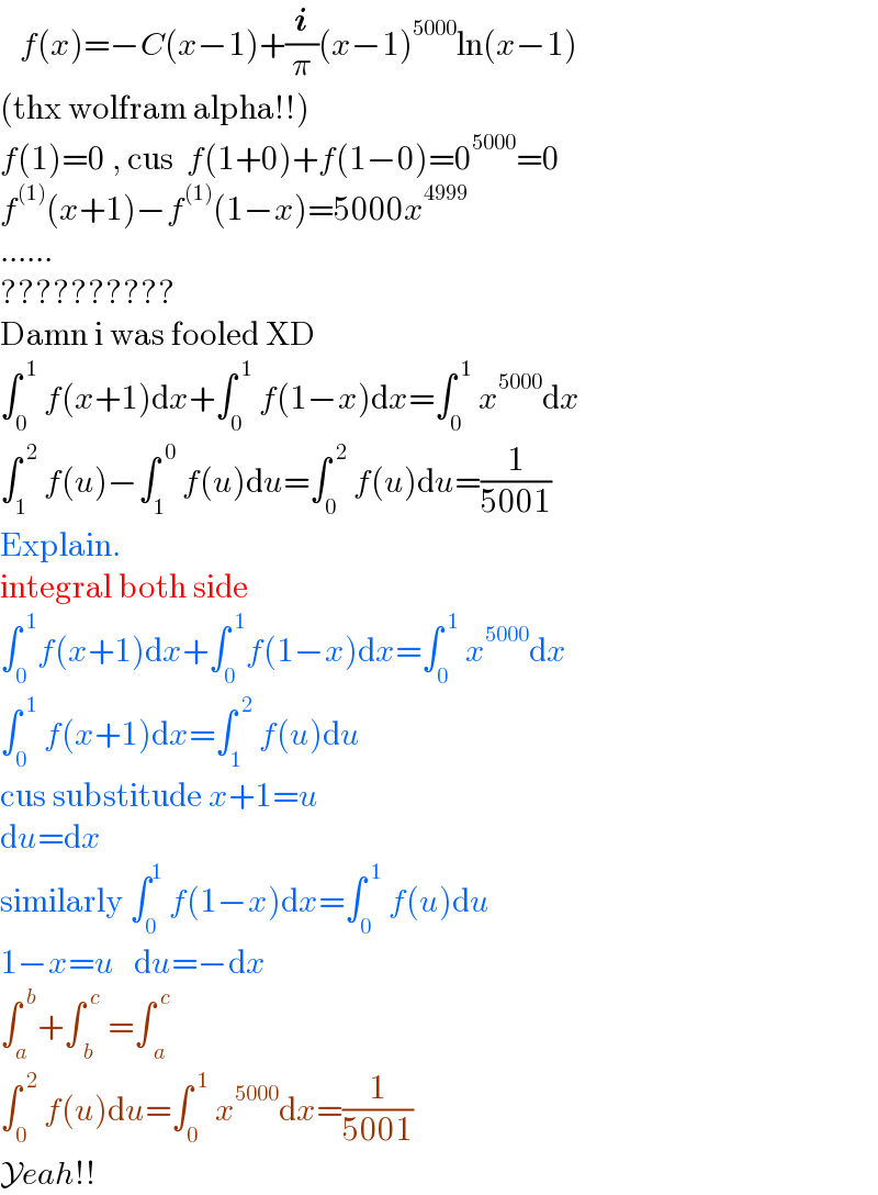    f(x)=−C(x−1)+(i/π)(x−1)^(5000) ln(x−1)  (thx wolfram alpha!!)  f(1)=0 , cus  f(1+0)+f(1−0)=0^(5000) =0  f^((1)) (x+1)−f^((1)) (1−x)=5000x^(4999)   ......  ??????????   Damn i was fooled XD  ∫_0 ^( 1)  f(x+1)dx+∫_0 ^( 1)  f(1−x)dx=∫_0 ^( 1)  x^(5000) dx  ∫_1 ^( 2)  f(u)−∫_1 ^( 0)  f(u)du=∫_0 ^( 2)  f(u)du=(1/(5001))  Explain.  integral both side  ∫_0 ^( 1) f(x+1)dx+∫_0 ^( 1) f(1−x)dx=∫_0 ^( 1)  x^(5000) dx  ∫_0 ^( 1)  f(x+1)dx=∫_1 ^( 2)  f(u)du  cus substitude x+1=u  du=dx  similarly ∫_0 ^1  f(1−x)dx=∫_0 ^( 1)  f(u)du  1−x=u   du=−dx  ∫_a ^( b) +∫_( b) ^( c)  =∫_( a) ^( c)     ∫_0 ^( 2)  f(u)du=∫_0 ^( 1)  x^(5000) dx=(1/(5001))  Yeah!!  