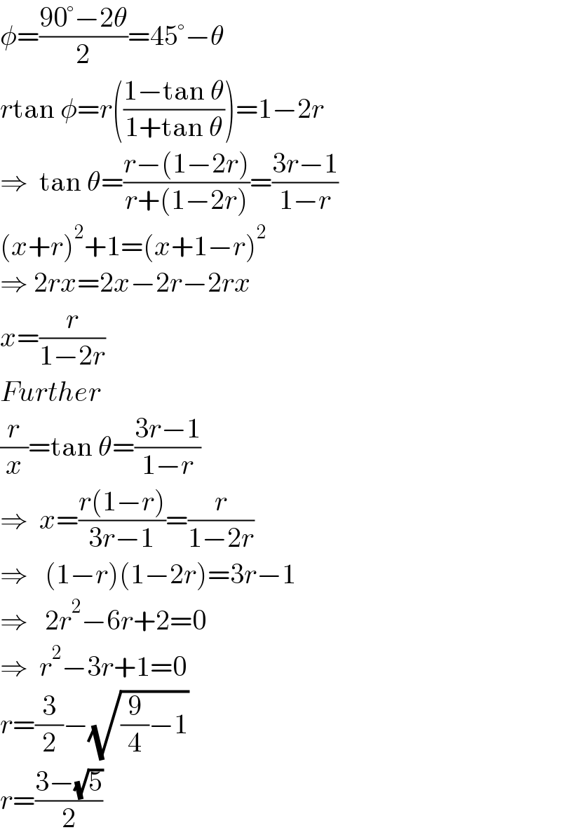 φ=((90°−2θ)/2)=45°−θ  rtan φ=r(((1−tan θ)/(1+tan θ)))=1−2r  ⇒  tan θ=((r−(1−2r))/(r+(1−2r)))=((3r−1)/(1−r))  (x+r)^2 +1=(x+1−r)^2   ⇒ 2rx=2x−2r−2rx  x=(r/(1−2r))  Further  (r/x)=tan θ=((3r−1)/(1−r))  ⇒  x=((r(1−r))/(3r−1))=(r/(1−2r))  ⇒   (1−r)(1−2r)=3r−1  ⇒   2r^2 −6r+2=0  ⇒  r^2 −3r+1=0  r=(3/2)−(√((9/4)−1))  r=((3−(√5))/2)  