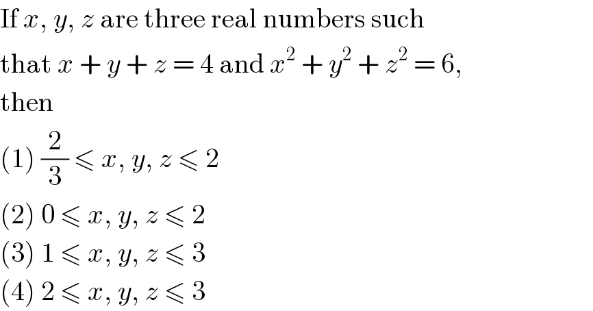 If x, y, z are three real numbers such  that x + y + z = 4 and x^2  + y^2  + z^2  = 6,  then  (1) (2/3) ≤ x, y, z ≤ 2  (2) 0 ≤ x, y, z ≤ 2  (3) 1 ≤ x, y, z ≤ 3  (4) 2 ≤ x, y, z ≤ 3  