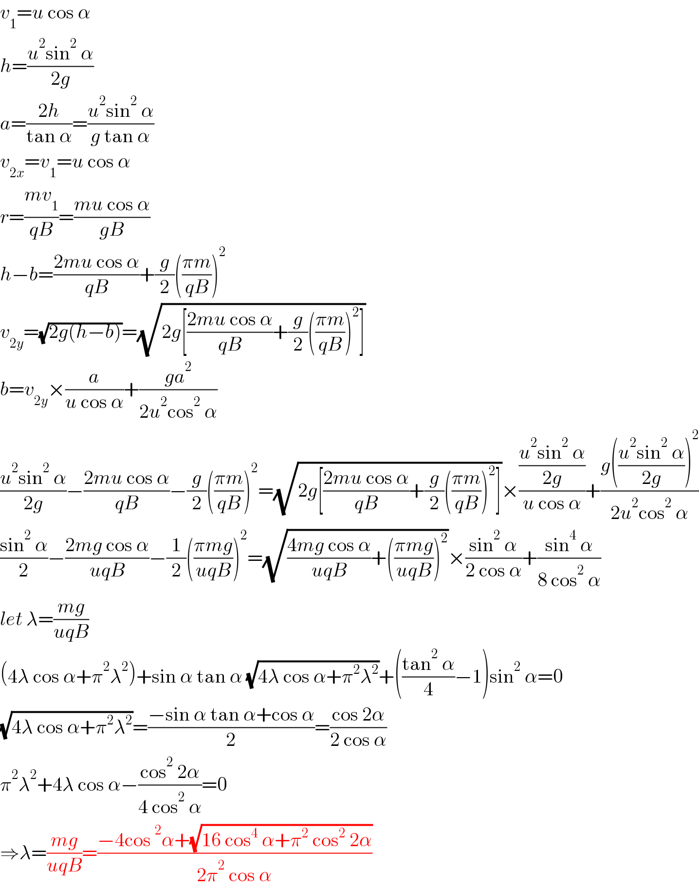 v_1 =u cos α  h=((u^2 sin^2  α)/(2g))  a=((2h)/(tan α))=((u^2 sin^2  α)/(g tan α))  v_(2x) =v_1 =u cos α  r=((mv_1 )/(qB))=((mu cos α)/(gB))  h−b=((2mu cos α)/(qB))+(g/2)(((πm)/(qB)))^2   v_(2y) =(√(2g(h−b)))=(√(2g[((2mu cos α)/(qB))+(g/2)(((πm)/(qB)))^2 ]))  b=v_(2y) ×(a/(u cos α))+((ga^2 )/(2u^2 cos^2  α))  ((u^2 sin^2  α)/(2g))−((2mu cos α)/(qB))−(g/2)(((πm)/(qB)))^2 =(√(2g[((2mu cos α)/(qB))+(g/2)(((πm)/(qB)))^2 ]))×(((u^2 sin^2  α)/(2g))/(u cos α))+((g(((u^2 sin^2  α)/(2g)))^2 )/(2u^2 cos^2  α))  ((sin^2  α)/2)−((2mg cos α)/(uqB))−(1/2)(((πmg)/(uqB)))^2 =(√(((4mg cos α)/(uqB))+(((πmg)/(uqB)))^2 ))×((sin^2  α)/(2 cos α))+((sin^4  α)/(8 cos^2  α))  let λ=((mg)/(uqB))  (4λ cos α+π^2 λ^2 )+sin α tan α (√(4λ cos α+π^2 λ^2 ))+(((tan^2  α)/4)−1)sin^2  α=0  (√(4λ cos α+π^2 λ^2 ))=((−sin α tan α+cos α)/2)=((cos 2α)/(2 cos α))  π^2 λ^2 +4λ cos α−((cos^2  2α)/(4 cos^2  α))=0  ⇒λ=((mg)/(uqB))=((−4cos^2 α+(√(16 cos^4  α+π^2  cos^2  2α)))/(2π^2  cos α))  