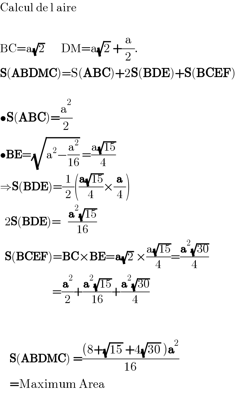 Calcul de l aire    BC=a(√2)       DM=a(√2) +(a/2).  S(ABDMC)=S(ABC)+2S(BDE)+S(BCEF)    •S(ABC)=(a^2 /2)         •BE=(√(a^2 −(a^2 /(16)))) =((a(√(15)))/4)  ⇒S(BDE)=(1/2)(((a(√(15)))/4)×(a/4))    2S(BDE)=   ((a^2 (√(15)))/(16))    S(BCEF)=BC×BE=a(√2) ×((a(√(15)))/4)=((a^2 (√(30)))/4)                        =(a^2 /2)+((a^2 (√(15)))/(16))+((a^2 (√(30)))/4)          S(ABDMC) =(((8+(√(15)) +4(√(30)) )a^2 )/(16))      =Maximum Area           