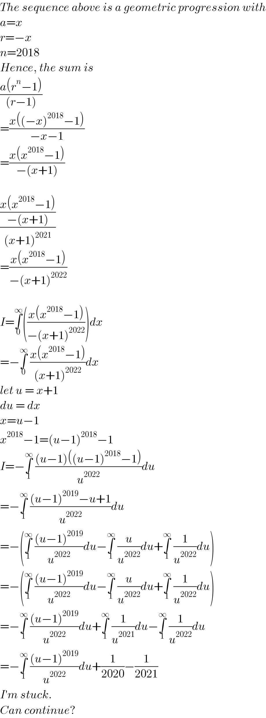 The sequence above is a geometric progression with  a=x  r=−x  n=2018  Hence, the sum is  ((a(r^n −1))/((r−1)))  =((x((−x)^(2018) −1))/(−x−1))  =((x(x^(2018) −1))/(−(x+1)))    (((x(x^(2018) −1))/(−(x+1)))/((x+1)^(2021) ))  =((x(x^(2018) −1))/(−(x+1)^(2022) ))    I=∫_0 ^∞ (((x(x^(2018) −1))/(−(x+1)^(2022) )))dx  =−∫_0 ^∞  ((x(x^(2018) −1))/((x+1)^(2022) ))dx  let u = x+1  du = dx  x=u−1  x^(2018) −1=(u−1)^(2018) −1  I=−∫_1 ^∞  (((u−1)((u−1)^(2018) −1))/u^(2022) )du  =−∫_1 ^∞  (((u−1)^(2019) −u+1)/u^(2022) )du  =−(∫_1 ^∞  (((u−1)^(2019) )/u^(2022) )du−∫_1 ^∞  (u/u^(2022) )du+∫_1 ^∞  (1/u^(2022) )du)  =−(∫_1 ^∞  (((u−1)^(2019) )/u^(2022) )du−∫_1 ^∞  (u/u^(2022) )du+∫_1 ^∞  (1/u^(2022) )du)  =−∫_1 ^∞  (((u−1)^(2019) )/u^(2022) )du+∫_1 ^∞  (1/u^(2021) )du−∫_1 ^∞  (1/u^(2022) )du  =−∫_1 ^∞  (((u−1)^(2019) )/u^(2022) )du+(1/(2020))−(1/(2021))  I′m stuck.  Can continue?  