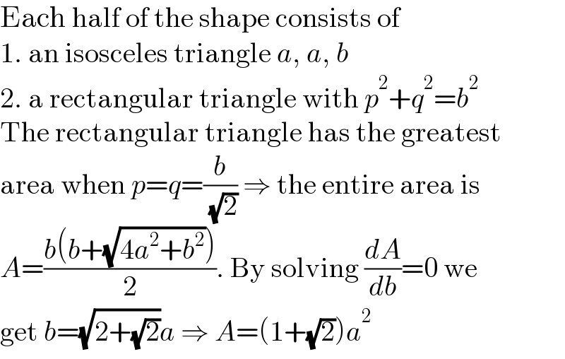 Each half of the shape consists of  1. an isosceles triangle a, a, b  2. a rectangular triangle with p^2 +q^2 =b^2   The rectangular triangle has the greatest  area when p=q=(b/( (√2))) ⇒ the entire area is  A=((b(b+(√(4a^2 +b^2 ))))/2). By solving (dA/db)=0 we  get b=(√(2+(√2)))a ⇒ A=(1+(√2))a^2   