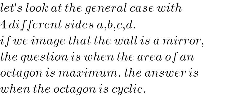 let′s look at the general case with  4 different sides a,b,c,d.  if we image that the wall is a mirror,  the question is when the area of an  octagon is maximum. the answer is  when the octagon is cyclic.  