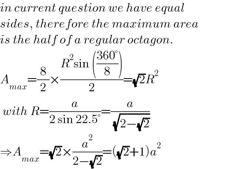 in current question we have equal  sides, therefore the maximum area  is the half of a regular octagon.  A_(max) =(8/2)×((R^2 sin (((360°)/8)))/2)=(√2)R^2    with R=(a/(2 sin 22.5°))=(a/( (√(2−(√2)))))  ⇒A_(max) =(√2)×(a^2 /(2−(√2)))=((√2)+1)a^2   