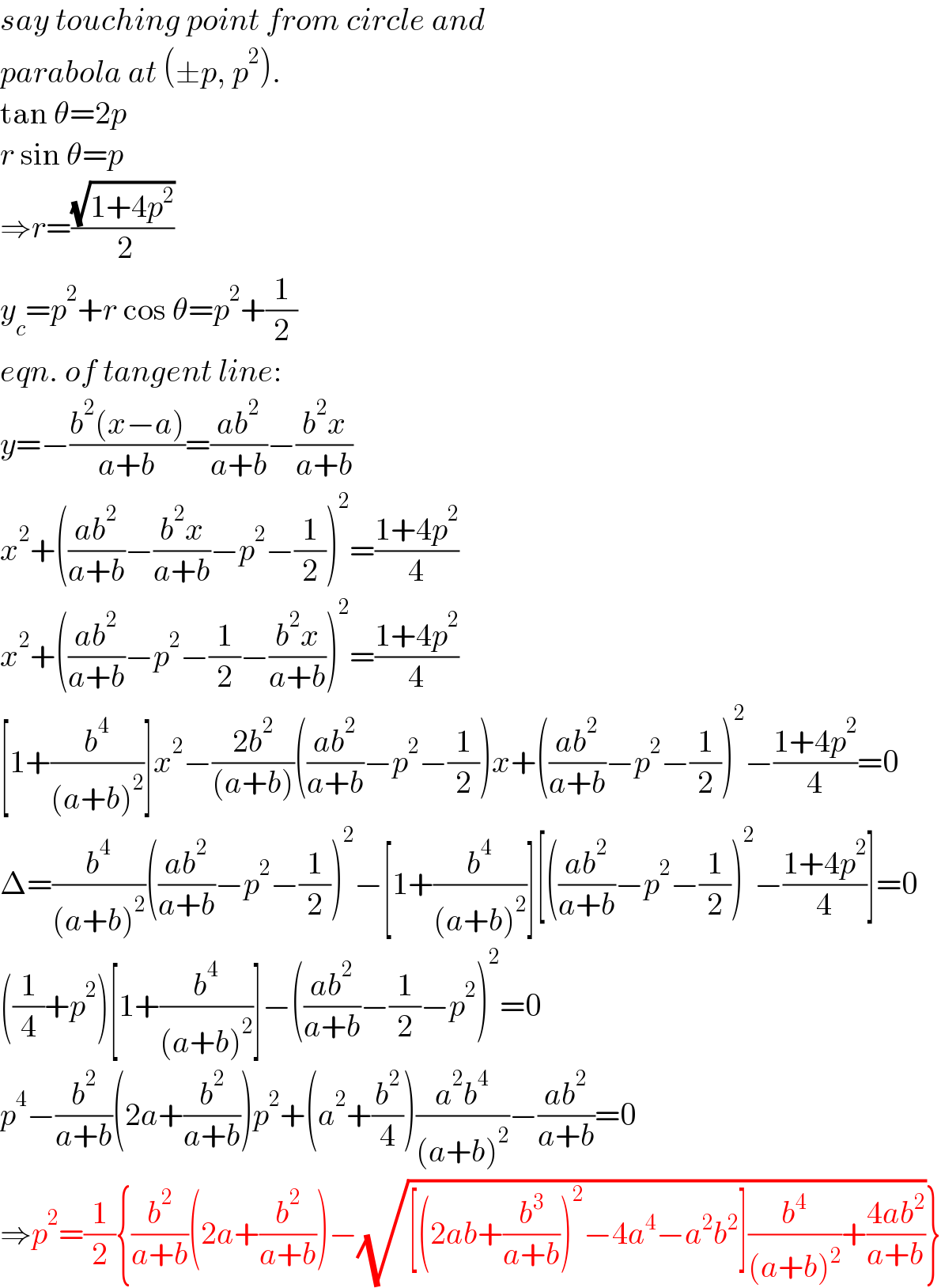 say touching point from circle and  parabola at (±p, p^2 ).  tan θ=2p  r sin θ=p   ⇒r=((√(1+4p^2 ))/( 2))  y_c =p^2 +r cos θ=p^2 +(1/2)  eqn. of tangent line:  y=−((b^2 (x−a))/(a+b))=((ab^2 )/(a+b))−((b^2 x)/(a+b))  x^2 +(((ab^2 )/(a+b))−((b^2 x)/(a+b))−p^2 −(1/2))^2 =((1+4p^2 )/4)  x^2 +(((ab^2 )/(a+b))−p^2 −(1/2)−((b^2 x)/(a+b)))^2 =((1+4p^2 )/4)  [1+(b^4 /((a+b)^2 ))]x^2 −((2b^2 )/((a+b)))(((ab^2 )/(a+b))−p^2 −(1/2))x+(((ab^2 )/(a+b))−p^2 −(1/2))^2 −((1+4p^2 )/4)=0  Δ=(b^4 /((a+b)^2 ))(((ab^2 )/(a+b))−p^2 −(1/2))^2 −[1+(b^4 /((a+b)^2 ))][(((ab^2 )/(a+b))−p^2 −(1/2))^2 −((1+4p^2 )/4)]=0  ((1/4)+p^2 )[1+(b^4 /((a+b)^2 ))]−(((ab^2 )/(a+b))−(1/2)−p^2 )^2 =0  p^4 −(b^2 /(a+b))(2a+(b^2 /(a+b)))p^2 +(a^2 +(b^2 /4))((a^2 b^4 )/((a+b)^2 ))−((ab^2 )/(a+b))=0  ⇒p^2 =(1/2){(b^2 /(a+b))(2a+(b^2 /(a+b)))−(√([(2ab+(b^3 /(a+b)))^2 −4a^4 −a^2 b^2 ](b^4 /((a+b)^2 ))+((4ab^2 )/(a+b))))}  