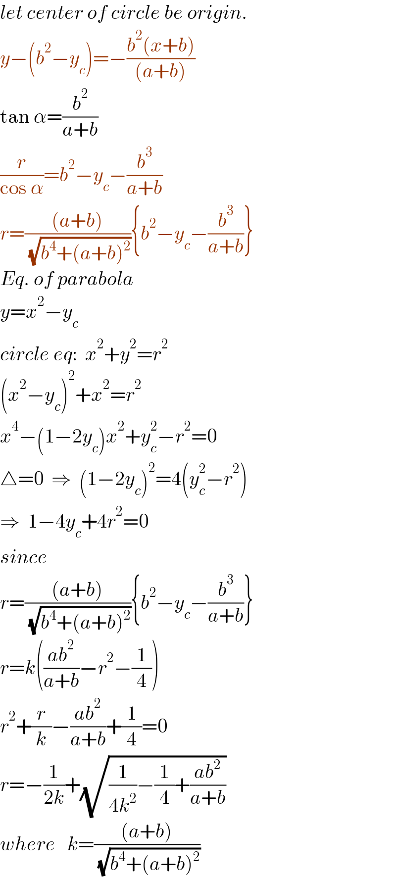 let center of circle be origin.  y−(b^2 −y_c )=−((b^2 (x+b))/((a+b)))  tan α=(b^2 /(a+b))  (r/(cos α))=b^2 −y_c −(b^3 /(a+b))  r=(((a+b))/( (√(b^4 +(a+b)^2 )))){b^2 −y_c −(b^3 /(a+b))}  Eq. of parabola  y=x^2 −y_c   circle eq:  x^2 +y^2 =r^2   (x^2 −y_c )^2 +x^2 =r^2   x^4 −(1−2y_c )x^2 +y_c ^2 −r^2 =0  △=0  ⇒  (1−2y_c )^2 =4(y_c ^2 −r^2 )  ⇒  1−4y_c +4r^2 =0  since  r=(((a+b))/( (√(b^4 +(a+b)^2 )))){b^2 −y_c −(b^3 /(a+b))}  r=k(((ab^2 )/(a+b))−r^2 −(1/4))  r^2 +(r/k)−((ab^2 )/(a+b))+(1/4)=0  r=−(1/(2k))+(√((1/(4k^2 ))−(1/4)+((ab^2 )/(a+b))))  where   k=(((a+b))/( (√(b^4 +(a+b)^2 ))))  