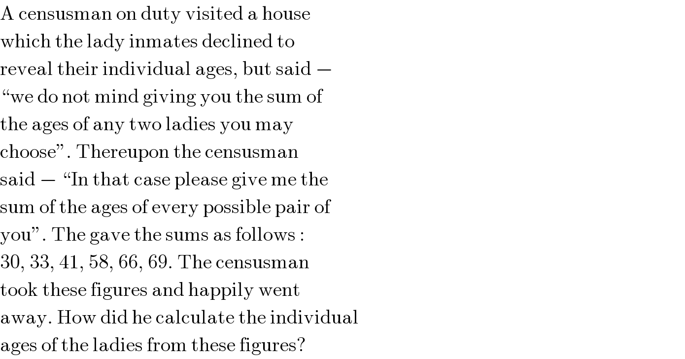 A censusman on duty visited a house  which the lady inmates declined to  reveal their individual ages, but said −  “we do not mind giving you the sum of  the ages of any two ladies you may  choose”. Thereupon the censusman  said − “In that case please give me the  sum of the ages of every possible pair of  you”. The gave the sums as follows :  30, 33, 41, 58, 66, 69. The censusman  took these figures and happily went  away. How did he calculate the individual  ages of the ladies from these figures?  