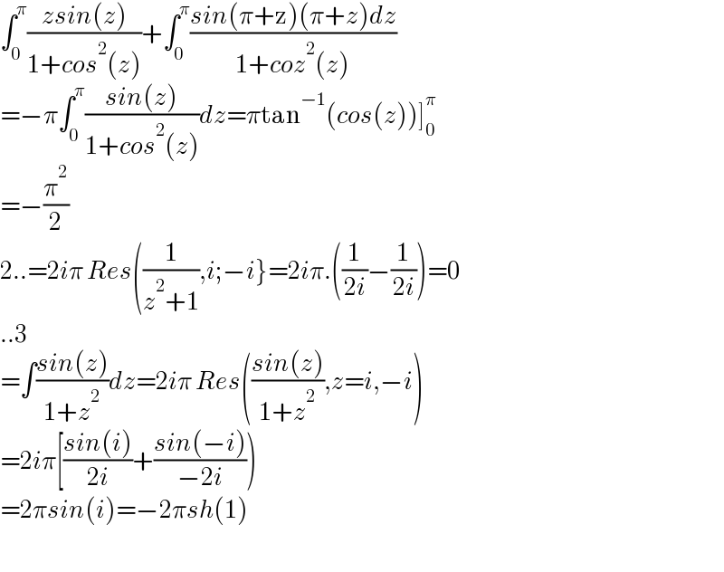 ∫_0 ^π ((zsin(z))/(1+cos^2 (z)))+∫_0 ^π ((sin(π+z)(π+z)dz)/(1+coz^2 (z)))  =−π∫_0 ^π ((sin(z))/(1+cos^2 (z)))dz=πtan^(−1) (cos(z))]_0 ^π   =−(π^2 /2)  2..=2iπ Res((1/(z^2 +1)),i;−i}=2iπ.((1/(2i))−(1/(2i)))=0  ..3  =∫((sin(z))/(1+z^2 ))dz=2iπ Res(((sin(z))/(1+z^2 )),z=i,−i)  =2iπ[((sin(i))/(2i))+((sin(−i))/(−2i)))  =2πsin(i)=−2πsh(1)    