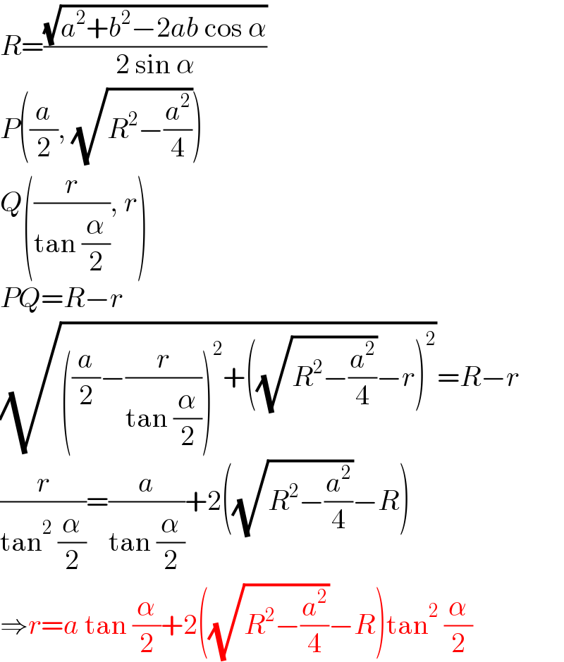 R=((√(a^2 +b^2 −2ab cos α))/(2 sin α))  P((a/2), (√(R^2 −(a^2 /4))))  Q((r/(tan (α/2))), r)  PQ=R−r  (√(((a/2)−(r/(tan (α/2))))^2 +((√(R^2 −(a^2 /4)))−r)^2 ))=R−r  (r/(tan^2  (α/2)))=(a/(tan (α/2)))+2((√(R^2 −(a^2 /4)))−R)  ⇒r=a tan (α/2)+2((√(R^2 −(a^2 /4)))−R)tan^2  (α/2)  