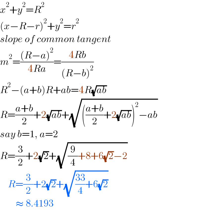 x^2 +y^2 =R^2   (x−R−r)^2 +y^2 =r^2   slope of common tangent  m^2 =(((R−a)^2 )/(4Ra))=((4Rb)/((R−b)^2 ))  R^2 −(a+b)R+ab=4R(√(ab))  R=((a+b)/2)+2(√(ab))+(√((((a+b)/2)+2(√(ab)))^2 −ab))  say b=1, a=2  R=(3/2)+2(√2)+(√((9/4)+8+6(√2)−2))      R=(3/2)+2(√2)+(√(((33)/4)+6(√2)))          ≈ 8.4193  
