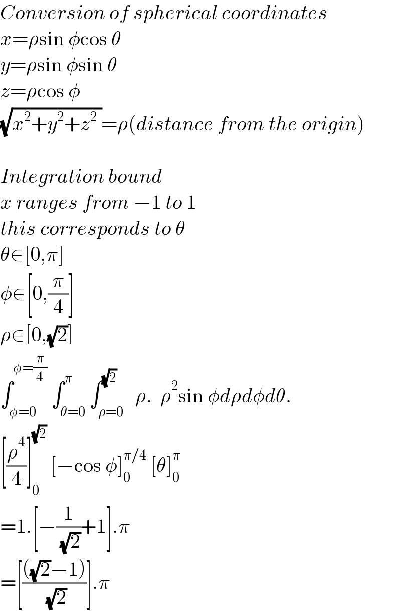 Conversion of spherical coordinates  x=ρsin φcos θ  y=ρsin φsin θ  z=ρcos φ  (√(x^2 +y^2 +z^2  ))=ρ(distance from the origin)    Integration bound  x ranges from −1 to 1  this corresponds to θ   θ∈[0,π]  φ∈[0,(π/4)]  ρ∈[0,(√2)]  ∫_(φ=0) ^(φ=(π/4))  ∫_(θ=0) ^π ∫_(ρ=0) ^(√2)   ρ.  ρ^2 sin φdρdφdθ.  [(ρ^4 /4)]_0 ^(√2)  [−cos φ]_0 ^(π/4)  [θ]_0 ^π   =1.[−(1/( (√2)))+1].π  =[((((√2)−1))/( (√2)))].π  