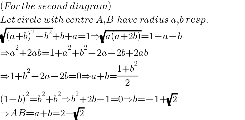 (For the second diagram)  Let circle with centre A,B  have radius a,b resp.  (√((a+b)^2 −b^2 ))+b+a=1⇒(√(a(a+2b)))=1−a−b  ⇒a^2 +2ab=1+a^2 +b^2 −2a−2b+2ab  ⇒1+b^2 −2a−2b=0⇒a+b=((1+b^2 )/2)  (1−b)^2 =b^2 +b^2 ⇒b^2 +2b−1=0⇒b=−1+(√2)  ⇒AB=a+b=2−(√2)  