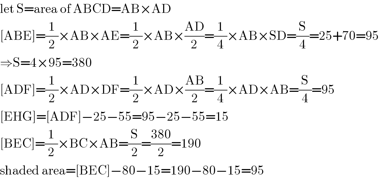 let S=area of ABCD=AB×AD  [ABE]=(1/2)×AB×AE=(1/2)×AB×((AD)/2)=(1/4)×AB×SD=(S/4)=25+70=95  ⇒S=4×95=380  [ADF]=(1/2)×AD×DF=(1/2)×AD×((AB)/2)=(1/4)×AD×AB=(S/4)=95  [EHG]=[ADF]−25−55=95−25−55=15  [BEC]=(1/2)×BC×AB=(S/2)=((380)/2)=190  shaded area=[BEC]−80−15=190−80−15=95  
