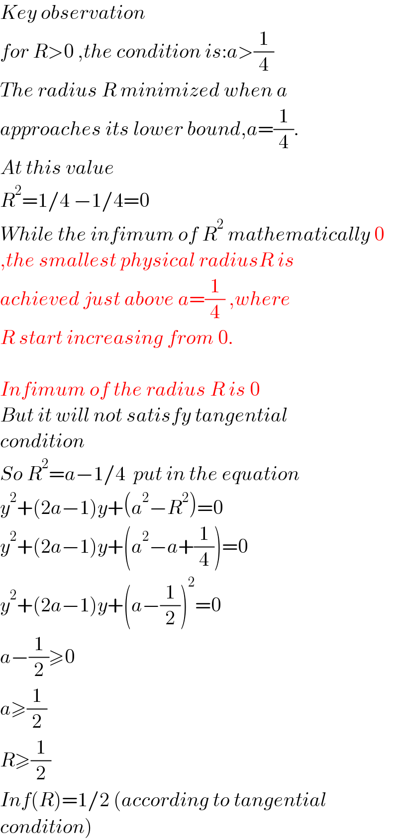 Key observation  for R>0 ,the condition is:a>(1/4)  The radius R minimized when a  approaches its lower bound,a=(1/4).  At this value  R^2 =1/4 −1/4=0  While the infimum of R^2  mathematically 0  ,the smallest physical radiusR is  achieved just above a=(1/4) ,where  R start increasing from 0.    Infimum of the radius R is 0  But it will not satisfy tangential  condition   So R^2 =a−1/4  put in the equation  y^2 +(2a−1)y+(a^2 −R^2 )=0  y^2 +(2a−1)y+(a^2 −a+(1/4))=0  y^2 +(2a−1)y+(a−(1/2))^2 =0  a−(1/2)≥0  a≥(1/2)  R≥(1/2)  Inf(R)=1/2 (according to tangential  condition)  