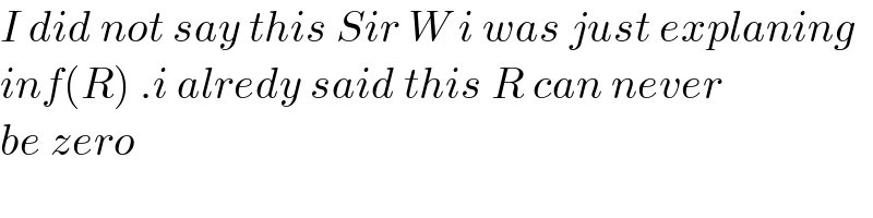 I did not say this Sir W i was just explaning  inf(R) .i alredy said this R can never  be zero  
