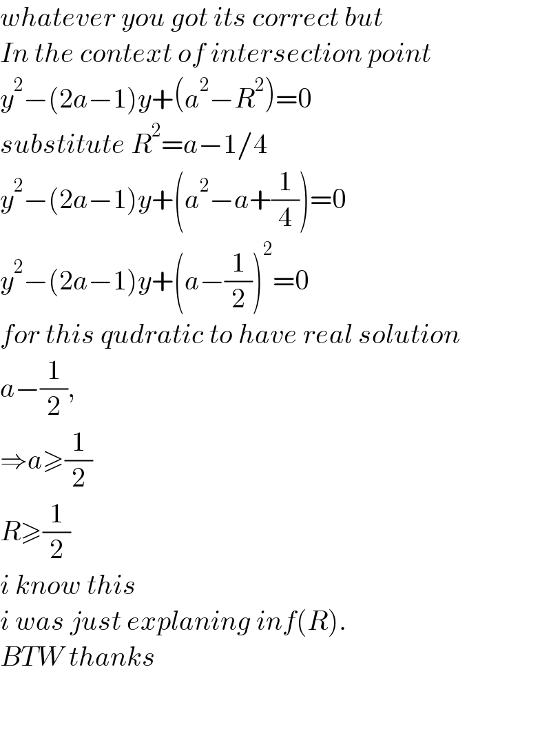 whatever you got its correct but  In the context of intersection point  y^2 −(2a−1)y+(a^2 −R^2 )=0  substitute R^2 =a−1/4  y^2 −(2a−1)y+(a^2 −a+(1/4))=0  y^2 −(2a−1)y+(a−(1/2))^2 =0  for this qudratic to have real solution  a−(1/2),  ⇒a≥(1/2)  R≥(1/2)   i know this   i was just explaning inf(R).  BTW thanks       