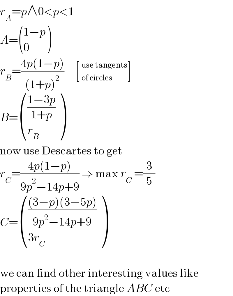 r_A =p∧0<p<1  A= (((1−p)),(0) )  r_B =((4p(1−p))/((1+p)^2 ))     [ _(of circles)^(use tangents) ]  B= ((((1−3p)/(1+p))),(r_B ) )  now use Descartes to get  r_C =((4p(1−p))/(9p^2 −14p+9)) ⇒ max r_C  =(3/5)  C= (((((3−p)(3−5p))/(9p^2 −14p+9))),((3r_C )) )    we can find other interesting values like  properties of the triangle ABC etc  