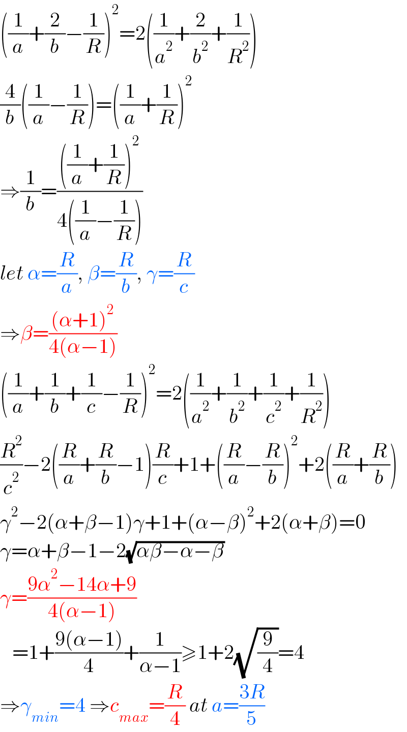 ((1/a)+(2/b)−(1/R))^2 =2((1/a^2 )+(2/b^2 )+(1/R^2 ))  (4/b)((1/a)−(1/R))=((1/a)+(1/R))^2   ⇒(1/b)=((((1/a)+(1/R))^2 )/(4((1/a)−(1/R))))  let α=(R/a), β=(R/b), γ=(R/c)  ⇒β=(((α+1)^2 )/(4(α−1)))  ((1/a)+(1/b)+(1/c)−(1/R))^2 =2((1/a^2 )+(1/b^2 )+(1/c^2 )+(1/R^2 ))  (R^2 /c^2 )−2((R/a)+(R/b)−1)(R/c)+1+((R/a)−(R/b))^2 +2((R/a)+(R/b))  γ^2 −2(α+β−1)γ+1+(α−β)^2 +2(α+β)=0  γ=α+β−1−2(√(αβ−α−β))  γ=((9α^2 −14α+9)/(4(α−1)))     =1+((9(α−1))/4)+(1/(α−1))≥1+2(√(9/4))=4  ⇒γ_(min) =4 ⇒c_(max) =(R/4) at a=((3R)/5)  