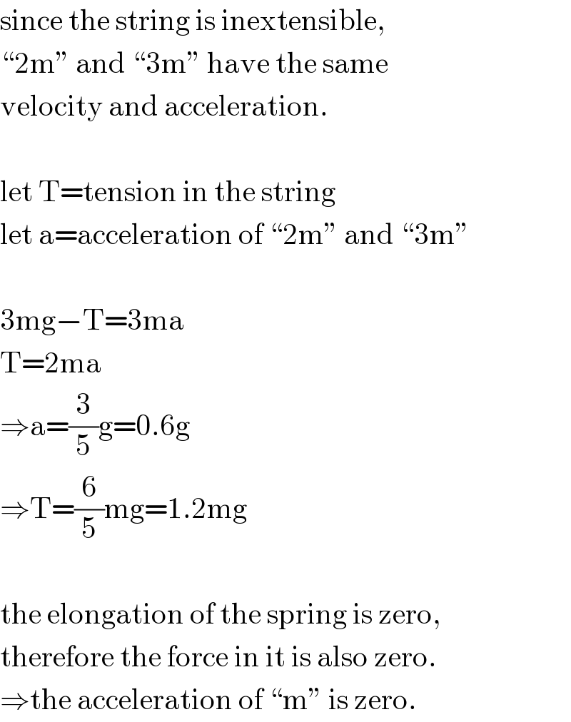 since the string is inextensible,   “2m” and “3m” have the same  velocity and acceleration.    let T=tension in the string  let a=acceleration of “2m” and “3m”    3mg−T=3ma  T=2ma  ⇒a=(3/5)g=0.6g  ⇒T=(6/5)mg=1.2mg    the elongation of the spring is zero,  therefore the force in it is also zero.  ⇒the acceleration of “m” is zero.  