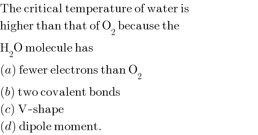 The critical temperature of water is  higher than that of O_2  because the  H_2 O molecule has  (a) fewer electrons than O_2   (b) two covalent bonds  (c) V-shape  (d) dipole moment.  