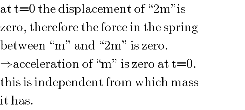 at t=0 the displacement of “2m”is  zero, therefore the force in the spring  between “m” and “2m” is zero.   ⇒acceleration of “m” is zero at t=0.  this is independent from which mass  it has.  