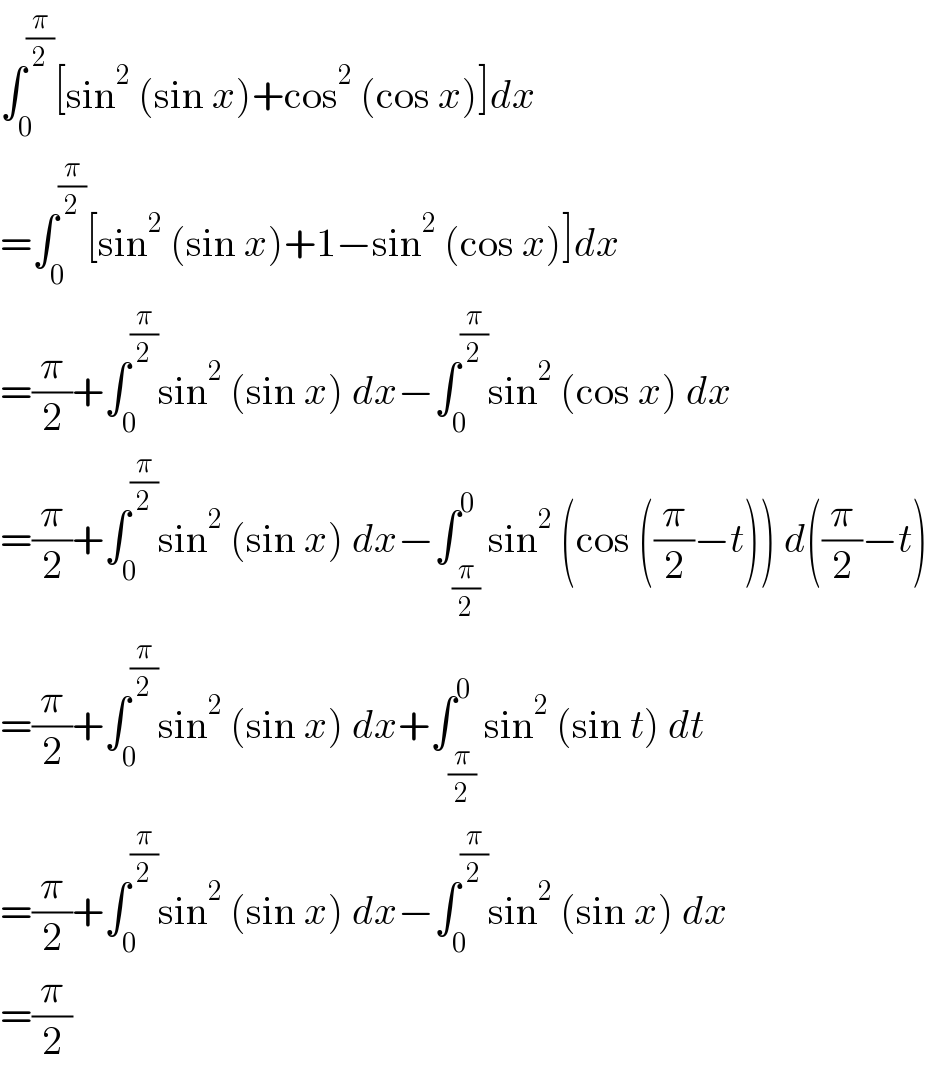 ∫_0 ^(π/2) [sin^2  (sin x)+cos^2  (cos x)]dx  =∫_0 ^(π/2) [sin^2  (sin x)+1−sin^2  (cos x)]dx  =(π/2)+∫_0 ^(π/2) sin^2  (sin x) dx−∫_0 ^(π/2) sin^2  (cos x) dx  =(π/2)+∫_0 ^(π/2) sin^2  (sin x) dx−∫_(π/2) ^0 sin^2  (cos ((π/2)−t)) d((π/2)−t)  =(π/2)+∫_0 ^(π/2) sin^2  (sin x) dx+∫_(π/2) ^0 sin^2  (sin t) dt  =(π/2)+∫_0 ^(π/2) sin^2  (sin x) dx−∫_0 ^(π/2) sin^2  (sin x) dx  =(π/2)  