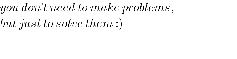 you don′t need to make problems,  but just to solve them :)  