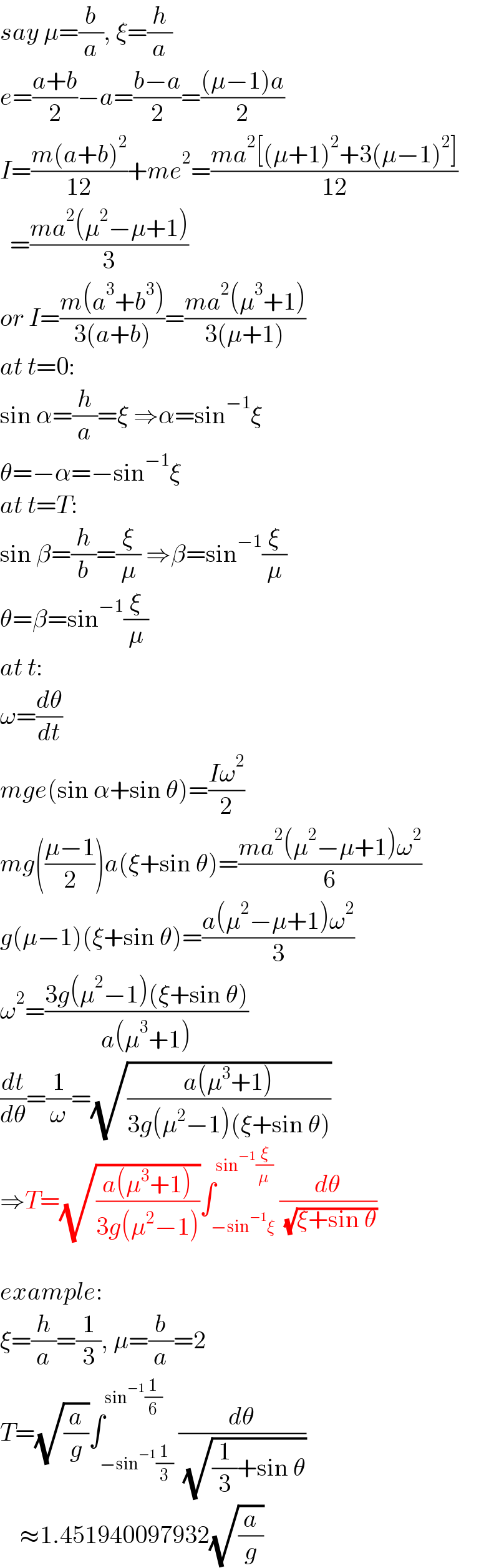 say μ=(b/a), ξ=(h/a)  e=((a+b)/2)−a=((b−a)/2)=(((μ−1)a)/2)  I=((m(a+b)^2 )/(12))+me^2 =((ma^2 [(μ+1)^2 +3(μ−1)^2 ])/(12))    =((ma^2 (μ^2 −μ+1))/3)  or I=((m(a^3 +b^3 ))/(3(a+b)))=((ma^2 (μ^3 +1))/(3(μ+1)))  at t=0:  sin α=(h/a)=ξ ⇒α=sin^(−1) ξ  θ=−α=−sin^(−1) ξ  at t=T:  sin β=(h/b)=(ξ/μ) ⇒β=sin^(−1) (ξ/μ)  θ=β=sin^(−1) (ξ/μ)  at t:  ω=(dθ/dt)  mge(sin α+sin θ)=((Iω^2 )/2)  mg(((μ−1)/2))a(ξ+sin θ)=((ma^2 (μ^2 −μ+1)ω^2 )/6)  g(μ−1)(ξ+sin θ)=((a(μ^2 −μ+1)ω^2 )/3)  ω^2 =((3g(μ^2 −1)(ξ+sin θ))/(a(μ^3 +1)))  (dt/dθ)=(1/ω)=(√((a(μ^3 +1))/(3g(μ^2 −1)(ξ+sin θ))))  ⇒T=(√((a(μ^3 +1))/(3g(μ^2 −1))))∫_(−sin^(−1) ξ) ^(sin^(−1) (ξ/μ)) (dθ/( (√(ξ+sin θ))))    example:  ξ=(h/a)=(1/3), μ=(b/a)=2  T=(√(a/g))∫_(−sin^(−1) (1/3)) ^(sin^(−1) (1/6)) (dθ/( (√((1/3)+sin θ))))      ≈1.451940097932(√(a/g))  