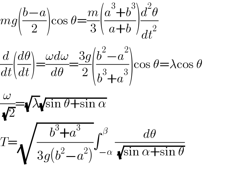 mg(((b−a)/2))cos θ=(m/3)(((a^3 +b^3 )/(a+b)))(d^2 θ/dt^2 )  (d/dt)((dθ/dt))=((ωdω)/dθ)=((3g)/2)(((b^2 −a^2 )/(b^3 +a^3 )))cos θ=λcos θ  (ω/( (√2)))=(√λ)(√(sin θ+sin α))  T=(√((b^3 +a^3 )/(3g(b^2 −a^2 ))))∫_(−α) ^( β) (dθ/( (√(sin α+sin θ))))    