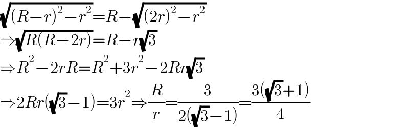 (√((R−r)^2 −r^2 ))=R−(√((2r)^2 −r^2 ))  ⇒(√(R(R−2r)))=R−r(√3)  ⇒R^2 −2rR=R^2 +3r^2 −2Rr(√3)  ⇒2Rr((√3)−1)=3r^2 ⇒(R/r)=(3/(2((√3)−1)))=((3((√3)+1))/4)  