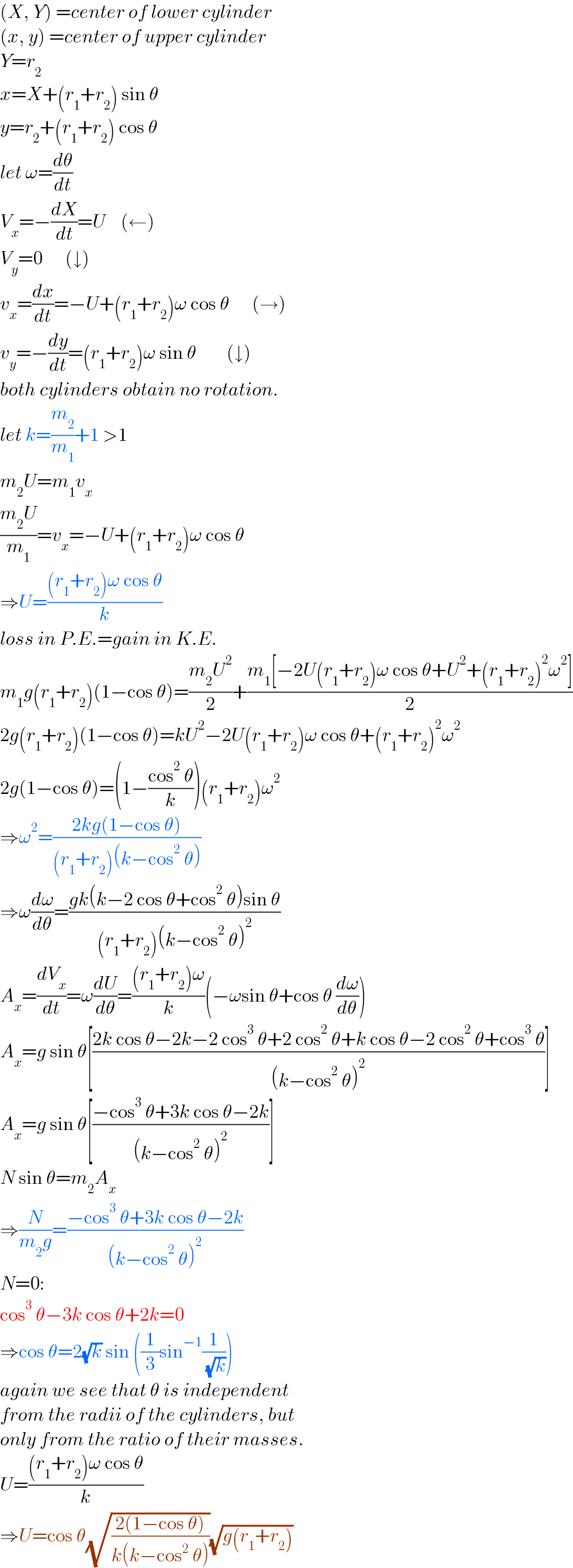 (X, Y) =center of lower cylinder  (x, y) =center of upper cylinder  Y=r_2   x=X+(r_1 +r_2 ) sin θ  y=r_2 +(r_1 +r_2 ) cos θ  let ω=(dθ/dt)  V_x =−(dX/dt)=U    (←)  V_y =0      (↓)  v_x =(dx/dt)=−U+(r_1 +r_2 )ω cos θ      (→)  v_y =−(dy/dt)=(r_1 +r_2 )ω sin θ        (↓)  both cylinders obtain no rotation.  let k=(m_2 /m_1 )+1 >1  m_2 U=m_1 v_x   ((m_2 U)/m_1 )=v_x =−U+(r_1 +r_2 )ω cos θ  ⇒U=(((r_1 +r_2 )ω cos θ)/k)  loss in P.E.=gain in K.E.  m_1 g(r_1 +r_2 )(1−cos θ)=((m_2 U^2 )/2)+((m_1 [−2U(r_1 +r_2 )ω cos θ+U^2 +(r_1 +r_2 )^2 ω^2 ])/2)  2g(r_1 +r_2 )(1−cos θ)=kU^2 −2U(r_1 +r_2 )ω cos θ+(r_1 +r_2 )^2 ω^2   2g(1−cos θ)=(1−((cos^2  θ)/k))(r_1 +r_2 )ω^2   ⇒ω^2 =((2kg(1−cos θ))/((r_1 +r_2 )(k−cos^2  θ)))  ⇒ω(dω/dθ)=((gk(k−2 cos θ+cos^2  θ)sin θ)/((r_1 +r_2 )(k−cos^2  θ)^2 ))  A_x =(dV_x /dt)=ω(dU/dθ)=(((r_1 +r_2 )ω)/k)(−ωsin θ+cos θ (dω/dθ))  A_x =g sin θ[((2k cos θ−2k−2 cos^3  θ+2 cos^2  θ+k cos θ−2 cos^2  θ+cos^3  θ)/((k−cos^2  θ)^2 ))]  A_x =g sin θ[((−cos^3  θ+3k cos θ−2k)/((k−cos^2  θ)^2 ))]  N sin θ=m_2 A_x   ⇒(N/(m_2 g))=((−cos^3  θ+3k cos θ−2k)/((k−cos^2  θ)^2 ))  N=0:  cos^3  θ−3k cos θ+2k=0  ⇒cos θ=2(√k) sin ((1/3)sin^(−1) (1/( (√k))))  again we see that θ is independent  from the radii of the cylinders, but  only from the ratio of their masses.  U=(((r_1 +r_2 )ω cos θ)/k)  ⇒U=cos θ(√((2(1−cos θ))/(k(k−cos^2  θ))))(√(g(r_1 +r_2 )))  