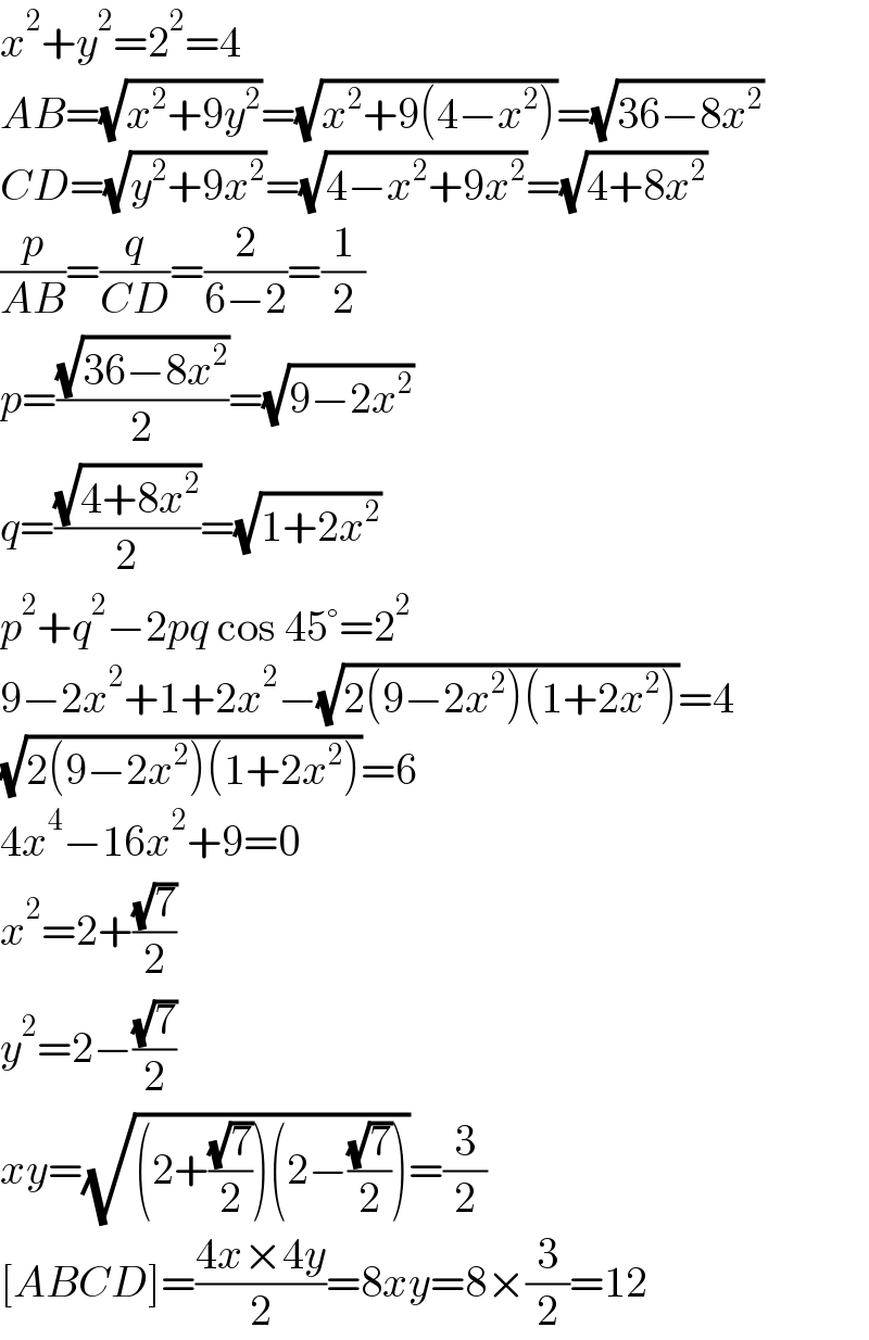 x^2 +y^2 =2^2 =4  AB=(√(x^2 +9y^2 ))=(√(x^2 +9(4−x^2 )))=(√(36−8x^2 ))  CD=(√(y^2 +9x^2 ))=(√(4−x^2 +9x^2 ))=(√(4+8x^2 ))  (p/(AB))=(q/(CD))=(2/(6−2))=(1/2)  p=((√(36−8x^2 ))/2)=(√(9−2x^2 ))  q=((√(4+8x^2 ))/2)=(√(1+2x^2 ))  p^2 +q^2 −2pq cos 45°=2^2   9−2x^2 +1+2x^2 −(√(2(9−2x^2 )(1+2x^2 )))=4  (√(2(9−2x^2 )(1+2x^2 )))=6  4x^4 −16x^2 +9=0  x^2 =2+((√7)/2)  y^2 =2−((√7)/2)  xy=(√((2+((√7)/2))(2−((√7)/2))))=(3/2)  [ABCD]=((4x×4y)/2)=8xy=8×(3/2)=12   