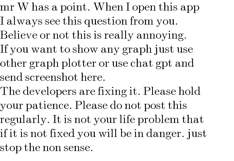 mr W has a point. When I open this app  I always see this question from you.   Believe or not this is really annoying.  If you want to show any graph just use  other graph plotter or use chat gpt and   send screenshot here.  The developers are fixing it. Please hold  your patience. Please do not post this  regularly. It is not your life problem that  if it is not fixed you will be in danger. just  stop the non sense.  