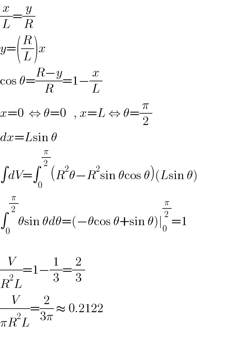 (x/L)=(y/R)  y=((R/L))x      cos θ=((R−y)/R)=1−(x/L)  x=0  ⇔ θ=0   , x=L ⇔ θ=(π/2)  dx=Lsin θ  ∫dV=∫_0 ^( (π/2)) (R^2 θ−R^2 sin θcos θ)(Lsin θ)  ∫_0 ^( (π/2)) θsin θdθ=(−θcos θ+sin θ)∣_0 ^(π/2) =1                   (V/(R^2 L))=1−(1/3)=(2/3)  (V/(πR^2 L))=(2/(3π)) ≈ 0.2122    