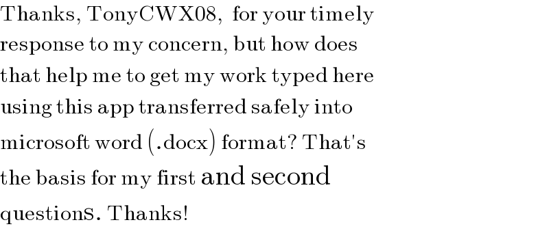 Thanks, TonyCWX08,  for your timely   response to my concern, but how does   that help me to get my work typed here   using this app transferred safely into   microsoft word (.docx) format? That′s   the basis for my first and second   questions. Thanks!  