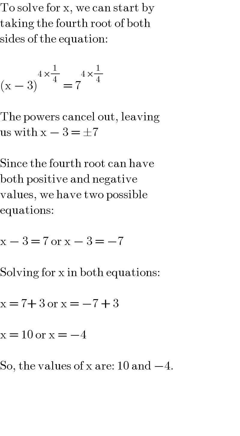 To solve for x, we can start by   taking the fourth root of both   sides of the equation:    (x − 3)^(4 ×(1/4) )  = 7^(4 ×(1/4))      The powers cancel out, leaving   us with x − 3 = ±7    Since the fourth root can have   both positive and negative   values, we have two possible   equations:    x − 3 = 7 or x − 3 = −7    Solving for x in both equations:    x = 7+ 3 or x = −7 + 3    x = 10 or x = −4    So, the values of x are: 10 and −4.          