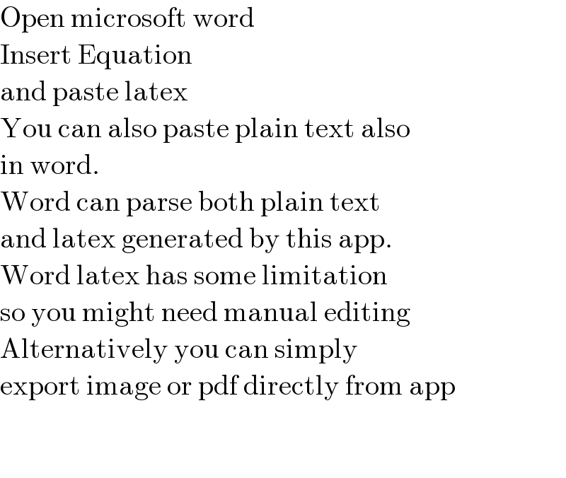 Open microsoft word  Insert Equation  and paste latex  You can also paste plain text also  in word.  Word can parse both plain text  and latex generated by this app.  Word latex has some limitation  so you might need manual editing  Alternatively you can simply  export image or pdf directly from app      